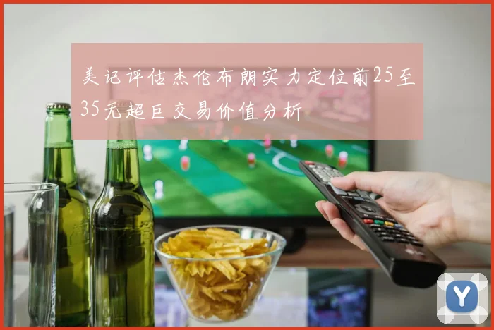 美记评估杰伦布朗实力定位前25至35无超巨交易价值分析