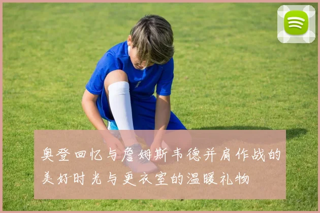奥登回忆与詹姆斯韦德并肩作战的美好时光与更衣室的温暖礼物