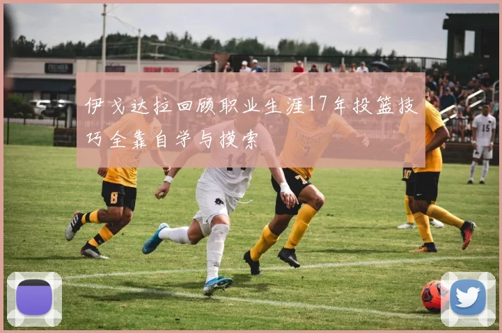 伊戈达拉回顾职业生涯17年投篮技巧全靠自学与摸索