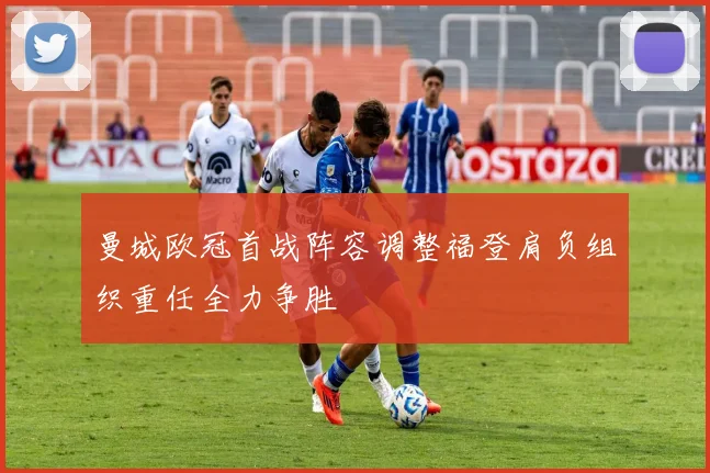 曼城欧冠首战阵容调整福登肩负组织重任全力争胜