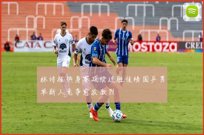 林诗栋热身赛延续连胜佳绩国乒男单新人竞争愈发激烈
