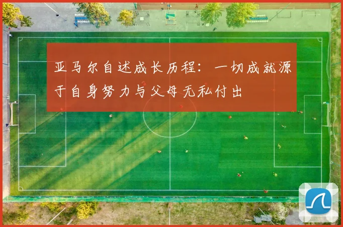 亚马尔自述成长历程：一切成就源于自身努力与父母无私付出