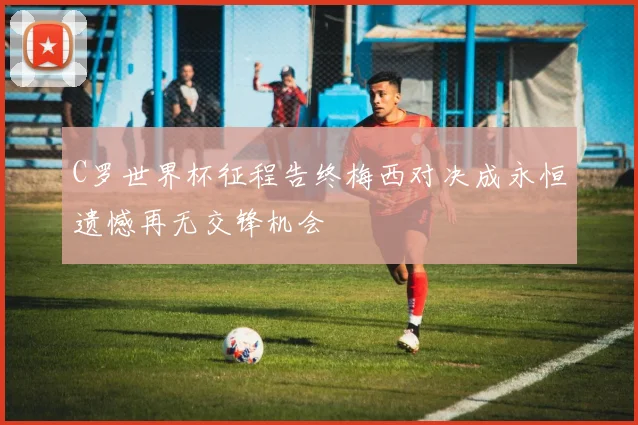 C罗世界杯征程告终梅西对决成永恒遗憾再无交锋机会