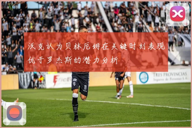 沃克认为贝林厄姆在关键时刻表现优于罗杰斯的潜力分析