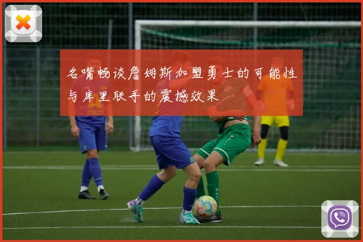 名嘴畅谈詹姆斯加盟勇士的可能性与库里联手的震撼效果