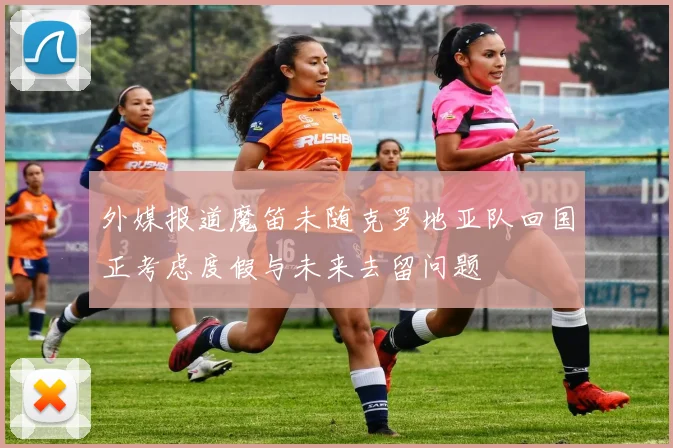 外媒报道魔笛未随克罗地亚队回国正考虑度假与未来去留问题
